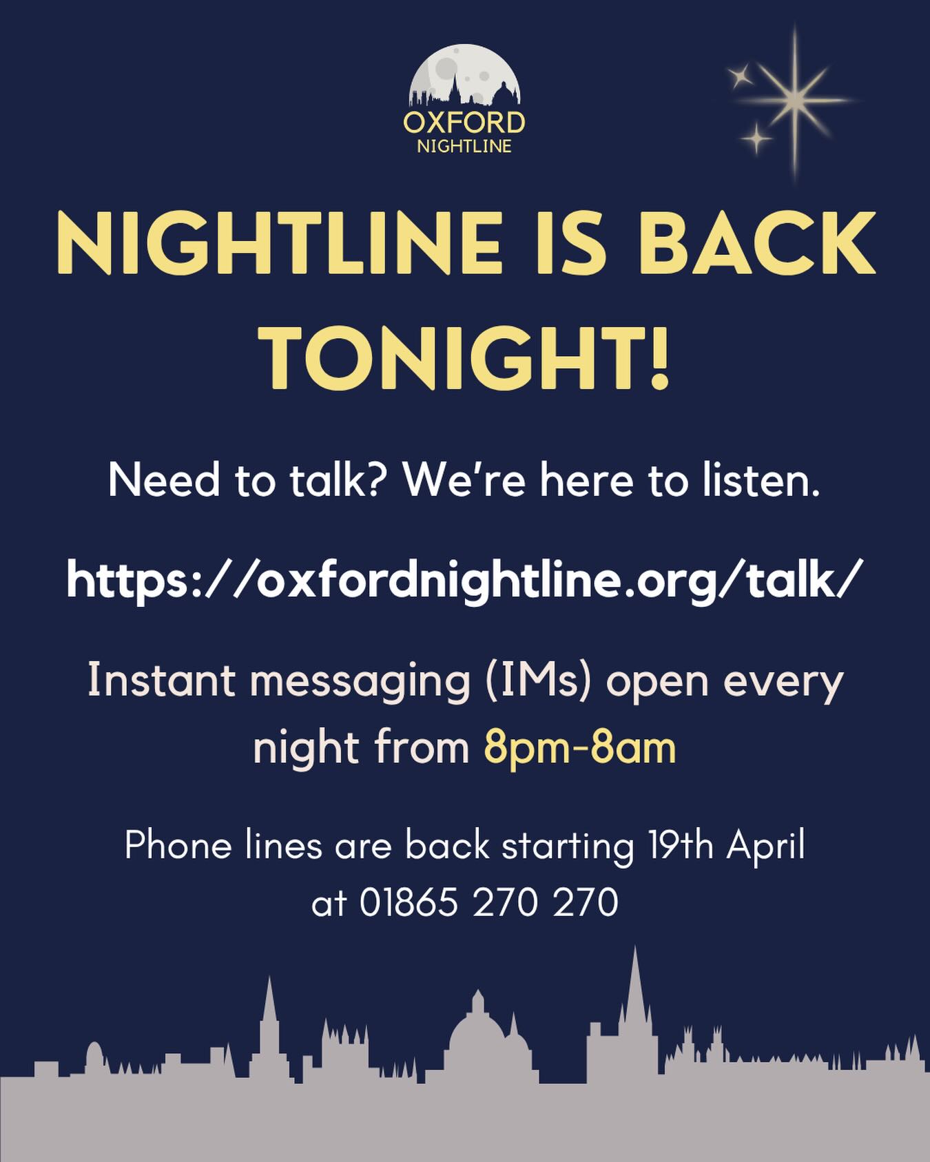 Oxford Nightline is back in service! Message us on oxfordnightline.org/talk/ from 8pm-8am every night. No matter whatโs on your mind, weโre here to listen ๐
Our phone lines return starting 19th April, at 01865 270270.
Oxford Nightline is an anonymous and confidential listening, support and information service run for and by students of Oxford Brookes University and the University of Oxford. We aim to provide every student in Oxford with the opportunity to talk to someone in confidence and without judgement.