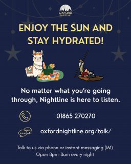 We hope you are enjoying the sun and taking care of yourself during the heat wave! No matter what’s on your mind, you can chat with us at any point during the night. Nightline volunteers are always there to listen.

🕗 8pm - 8am, throughout term time.
📞 Call us at: 01865 270270
💬 Or start a chat: oxfordnightline.org/talk

Oxford Nightline is an anonymous and confidential listening, support and information service run for and by students of Oxford Brookes University and the University of Oxford. We aim to provide every student in Oxford with the opportunity to talk to someone in confidence and without judgment.