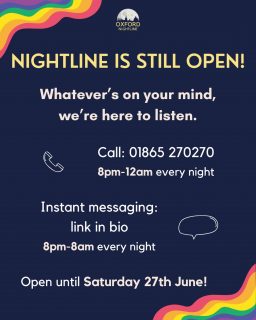 Nightline is still open until Saturday! Note that our phone lines will only be open from 8pm-12am, but our instant messaging service will be available the whole night.
Call us at: 01865 270270
Message us at: https://oxfordnightline.org/talk/
Oxford Nightline is an anonymous and confidential listening, support and information service run for and by students of Oxford Brookes University and the University of Oxford. We aim to provide every student in Oxford with the opportunity to talk to someone in confidence and without judgment.
