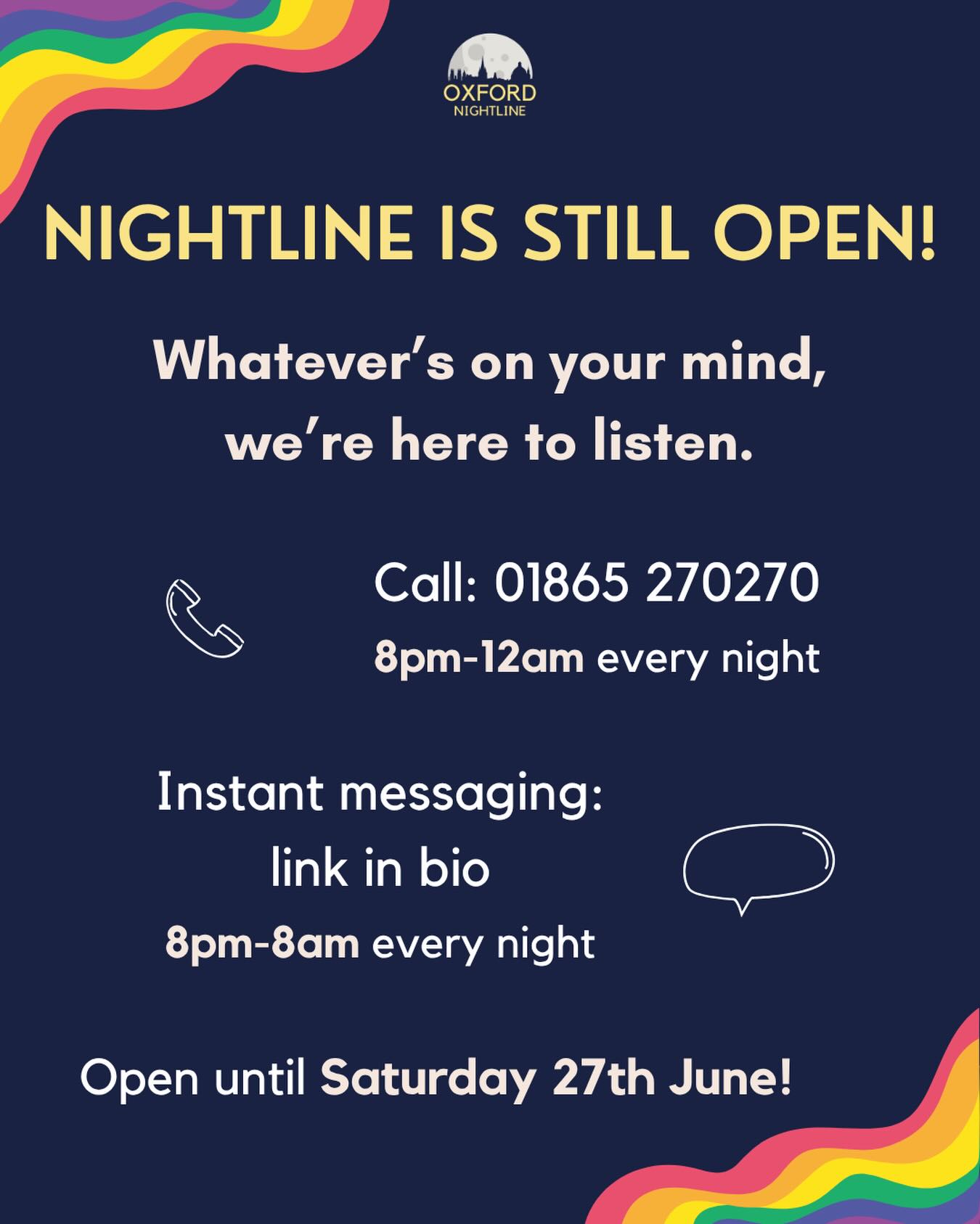 Nightline is still open until Saturday! Note that our phone lines will only be open from 8pm-12am, but our instant messaging service will be available the whole night.
Call us at: 01865 270270
Message us at: https://oxfordnightline.org/talk/
Oxford Nightline is an anonymous and confidential listening, support and information service run for and by students of Oxford Brookes University and the University of Oxford. We aim to provide every student in Oxford with the opportunity to talk to someone in confidence and without judgment.