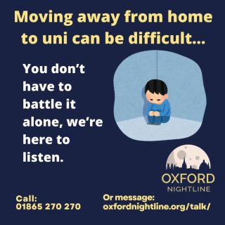 Moving to uni has its ups and downs, but there is no issue too big or too small to call us about.
Oxford Nightline is a non-judgemental listening service for Oxford Brookes and Oxford University students - give us a ring (from 4th Oct) or send us an instant message!
π 8pm - 8am, throughout term time
π Call us at: 01865 270270
π¬ Or start a chat: oxfordnightline.org/talk/
Here for you. Here to listen.