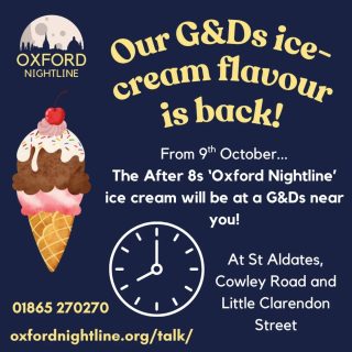 Our G&Ds ice-cream flavour is back again! 🍦

The After 8s flavoured ice-cream (get it, we're open after 8?!) will be in stores from the 9th October for a limited amount of time, so don't miss out and head over to one of the stores and buy one!

Oxford Nightline is a non-judgemental listening service for Oxford Brookes and Oxford University students - give us a ring or send us an instant message!

🕗 8pm - 8am, throughout term time
📞 Call us at: 01865 270270
💬 Or start a chat: oxfordnightline.org/talk/

Here for you. Here to listen.