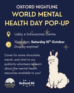 📍 Schwarzman Centre
⏰ Saturday 10th October, 10am-4pm

For World Mental Health Day this year, Oxford Nightline is hosting a pop-up stand at the Schwarzman Centre to start conversations about student mental health. Drop by at any time to get some chocolate and merch, meet our lovely mascot Lionel the llama, and learn how you can get support or take part in supporting peers yourself!

Oxford Nightline is an anonymous, confidential listening and support service that runs 8pm-8am every night of term. We know university can be tough, and no matter what you’re going through or how late it is, there will always be someone there for you. You can ring us on 01865 270270, or by IM in the link in our bio.