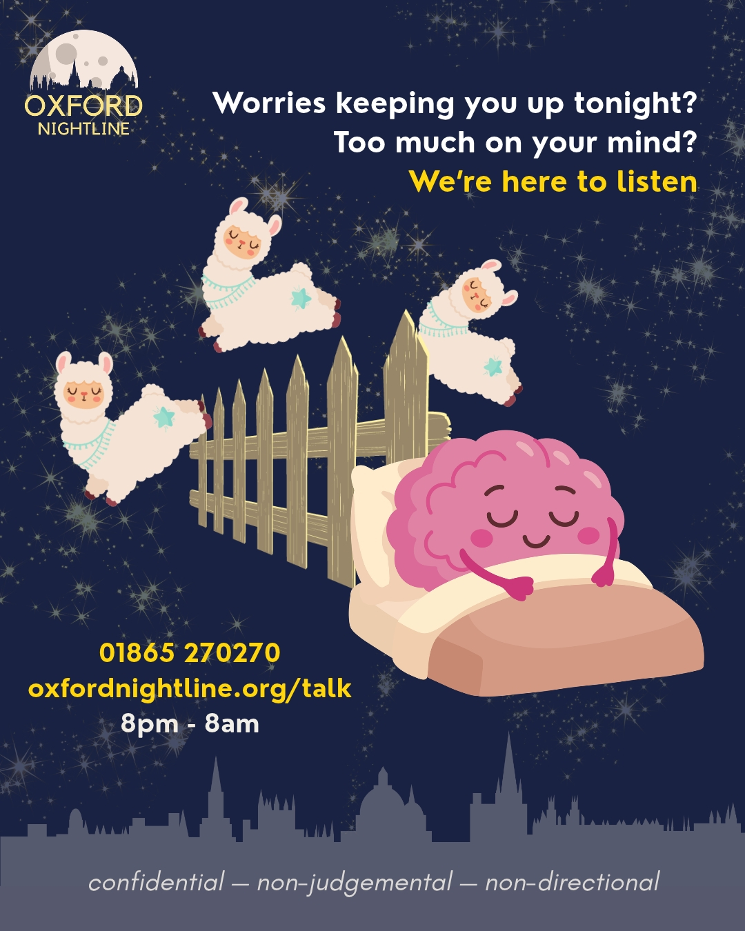 You can rest easy with the help of our trained listening volunteers π
Here for you. Here to listen.
π 8pm - 8am, throughout term time.
π Call us at: 01865 270270
π¬ Or start a chat: oxfordnightline.org/talk/
Visit the Oxford Nightline website to see when our full service (phone and messaging) or messaging-only dates are.
Oxford Nightline is a non-judgemental listening service for Oxford Brookes and Oxford University students - give us a ring or send us an instant message!
