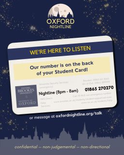 Want to talk? Our number is easy to find - just turn over your card!
π 8pm - 8am, throughout term time.
π Call us at: 01865 270270
π¬ Or start a chat: oxfordnightline.org/talk/
Here for you. Here to listen.
Oxford Nightline is a non-judgemental listening service for Oxford Brookes and Oxford University students - give us a ring or send us an instant message!