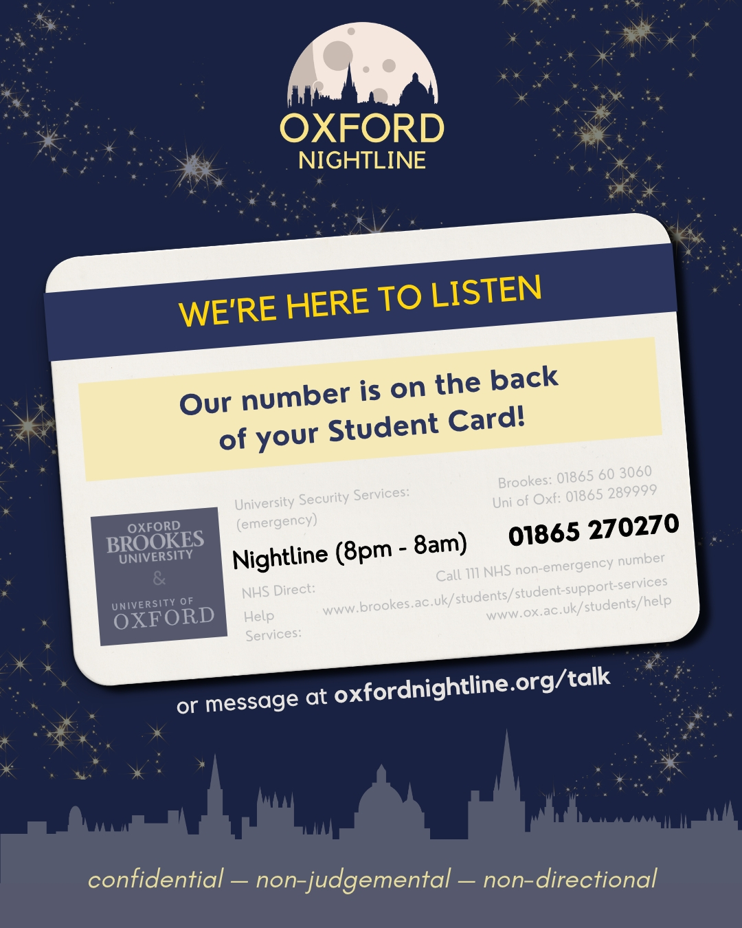 Want to talk? Our number is easy to find - just turn over your card!
π 8pm - 8am, throughout term time.
π Call us at: 01865 270270
π¬ Or start a chat: oxfordnightline.org/talk/
Here for you. Here to listen.
Oxford Nightline is a non-judgemental listening service for Oxford Brookes and Oxford University students - give us a ring or send us an instant message!